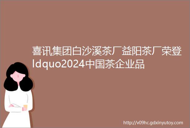 喜讯集团白沙溪茶厂益阳茶厂荣登ldquo2024中国茶企业品牌价值TOP50rdquo榜单