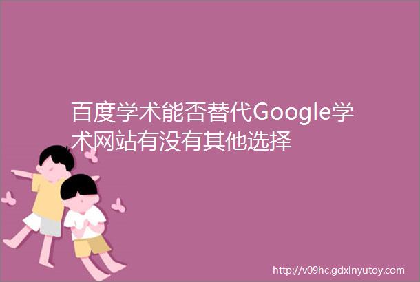 百度学术能否替代Google学术网站有没有其他选择