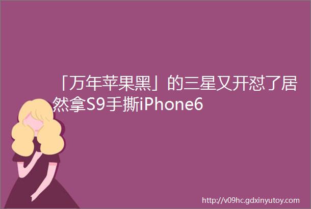 「万年苹果黑」的三星又开怼了居然拿S9手撕iPhone6