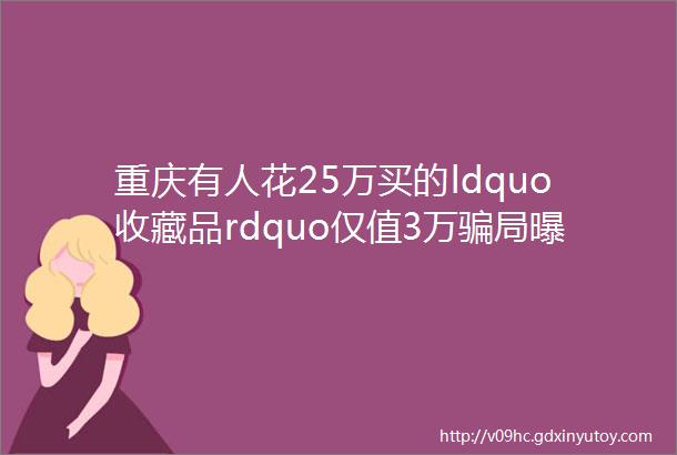 重庆有人花25万买的ldquo收藏品rdquo仅值3万骗局曝光