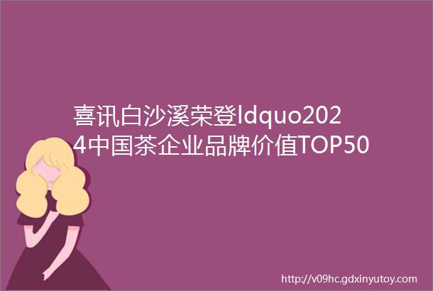喜讯白沙溪荣登ldquo2024中国茶企业品牌价值TOP50rdquo榜单