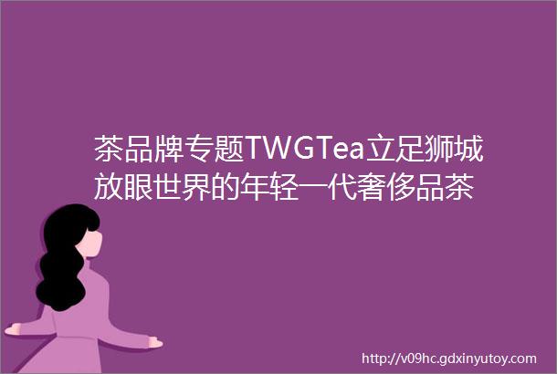 茶品牌专题TWGTea立足狮城放眼世界的年轻一代奢侈品茶