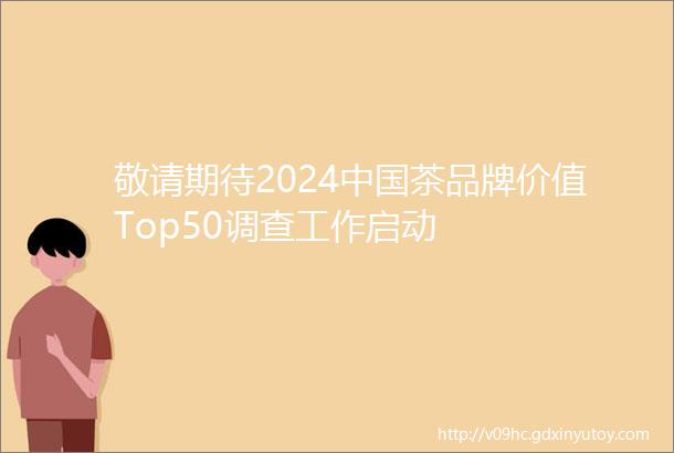 敬请期待2024中国茶品牌价值Top50调查工作启动