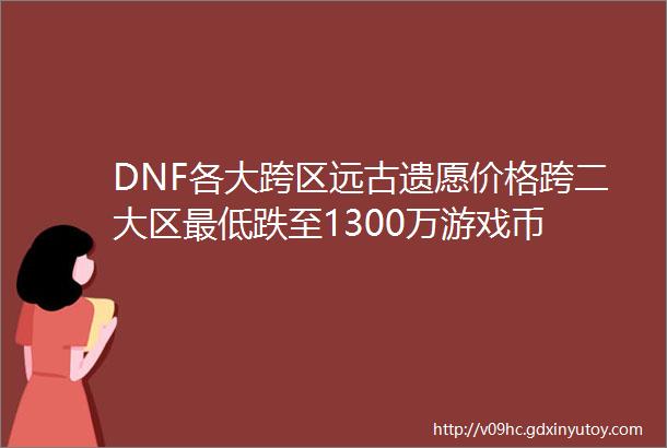 DNF各大跨区远古遗愿价格跨二大区最低跌至1300万游戏币