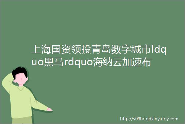 上海国资领投青岛数字城市ldquo黑马rdquo海纳云加速布局长三角